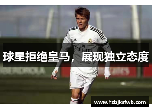 球星拒绝皇马，展现独立态度